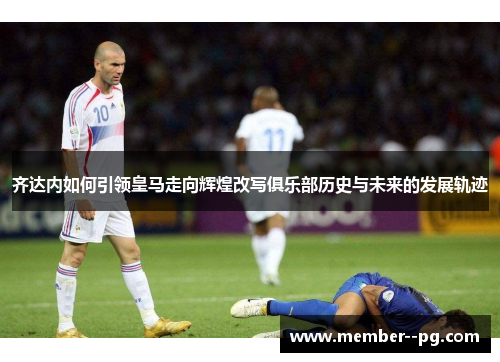 齐达内如何引领皇马走向辉煌改写俱乐部历史与未来的发展轨迹