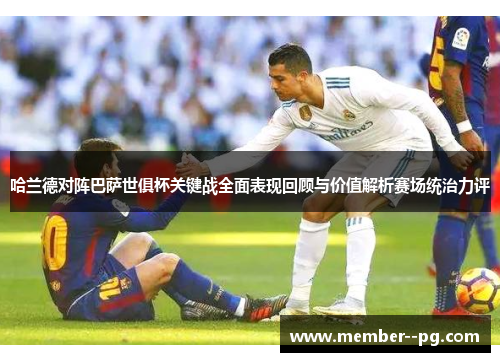 哈兰德对阵巴萨世俱杯关键战全面表现回顾与价值解析赛场统治力评 哈兰德对阵巴萨世俱杯关键战全面表现回顾与价值解析赛场统治力评