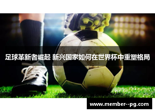 足球革新者崛起 新兴国家如何在世界杯中重塑格局